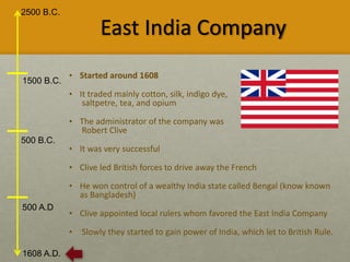 2500 B.C.
1608 A.D.
1500 B.C.
500 B.C.
500 A.D
East India Company
• Started around 1608
• It traded mainly cotton, silk, indigo dye,
saltpetre, tea, and opium
• The administrator of the company was
Robert Clive
• It was very successful
• Clive led British forces to drive away the French
• He won control of a wealthy India state called Bengal (know known
as Bangladesh)
• Clive appointed local rulers whom favored the East India Company
• Slowly they started to gain power of India, which let to British Rule.
 