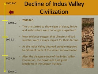 2500 B.C.
1608 A.D.
1500 B.C.
500 B.C.
500 A.D
Decline of Indus Valley
Civilization
• 2000 B.C.
• The city started to show signs of decay, bricks
and architecture were no longer magnificent.
• New evidence suggest that climate and bad
weather were a major impact for their decline.
• As the Indus Valley decayed, people migrated
to different parts of the Indian sub-continent.
• After the disappearance of the Indus Valley
Civilization, the Dravidians built great
kingdoms in the Deccan Plateau.
 