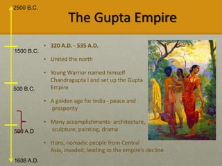 2500 B.C.
1608 A.D.
1500 B.C.
500 B.C.
500 A.D
The Gupta Empire
• 320 A.D. - 535 A.D.
• United the north
• Young Warrior named himself
Chandragupta I and set up the Gupta
Empire
• A golden age for India - peace and
prosperity
• Many accomplishments- architecture,
sculpture, painting, drama
• Huns, nomadic people from Central
Asia, invaded, leading to the empire’s decline
 
