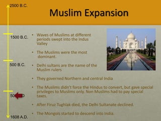 2500 B.C.
1608 A.D.
1500 B.C.
500 B.C.
500 A.D
Muslim Expansion
• Waves of Muslims at different
periods swept into the Indus
Valley
• The Muslims were the most
dominant.
• Delhi sultans are the name of the
Muslim rulers
• They governed Northern and central India
• The Muslims didn’t force the Hindus to convert, but gave special
privileges to Muslims only. Non Muslims had to pay special
taxes.
• After Firuz Tughlak died, the Delhi Sultanate declined.
• The Mongols started to descend into India.
 