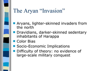 The Aryan “Invasion” Aryans, lighter-skinned invaders from the north Dravidians, darker-skinned sedentary inhabitants of Harappa Color Bias Socio-Economic Implications Difficulty of theory: no evidence of large-scale military conquest 