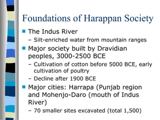 Foundations of Harappan Society The Indus River Silt-enriched water from mountain ranges Major society built by Dravidian peoples, 3000-2500 BCE Cultivation of cotton before 5000 BCE, early cultivation of poultry Decline after 1900 BCE Major cities: Harrapa (Punjab region  and Mohenjo-Daro (mouth of Indus River) 70 smaller sites excavated (total 1,500) 