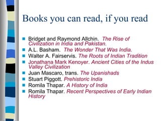 Books you can read, if you read Bridget and Raymond Allchin.  The Rise of Civilization in India and Pakistan. A.L. Basham.  The Wonder That Was India. Walter A. Fairservis.  The Roots of Indian Tradition Jonathana Mark Kenoyer.  Ancient Cities of the Indus Valley Civilization Juan Mascaro, trans.  The Upanishads Stuart Piggott.  Prehistoric India Romila Thapar.  A History of India Romila Thapar.  Recent Perspectives of Early Indian History 