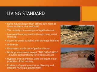 LIVING STANDARD
• Some houses larger than others BUT most of
them similar in size and build
• The society is an example of egalitarianism
• Low wealth concentration though clear social
levelling
• Access to water supplies and drainage facilities
• Graineries
• Ornaments made out of gold and ivory
• No large monument except “THE GREAT BATH”
- a public bath probably for religious rituals
• Hygiene and cleanliness were among the high
priorities of the society
• Evidence of quality municipal planning and
efficient municipal government

 