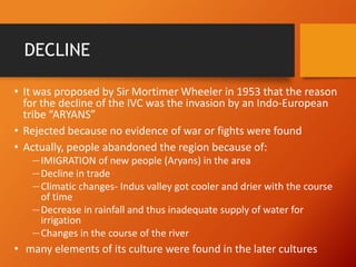DECLINE
• It was proposed by Sir Mortimer Wheeler in 1953 that the reason
for the decline of the IVC was the invasion by an Indo-European
tribe “ARYANS”
• Rejected because no evidence of war or fights were found
• Actually, people abandoned the region because of:
―IMIGRATION of new people (Aryans) in the area
―Decline in trade
―Climatic changes- Indus valley got cooler and drier with the course
of time
―Decrease in rainfall and thus inadequate supply of water for
irrigation
―Changes in the course of the river

• many elements of its culture were found in the later cultures

 
