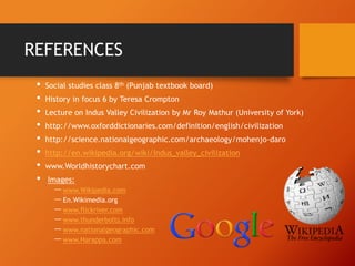 REFERENCES
•
•
•
•
•
•
•
•

Social studies class 8th (Punjab textbook board)
History in focus 6 by Teresa Crompton
Lecture on Indus Valley Civilization by Mr Roy Mathur (University of York)

http://www.oxforddictionaries.com/definition/english/civilization
http://science.nationalgeographic.com/archaeology/mohenjo-daro
http://en.wikipedia.org/wiki/Indus_valley_civilization
www.Worldhistorychart.com

Images:

― www.Wikipedia.com
― En.Wikimedia.org
― www.flickriver.com
― www.thunderbolts.info
― www.nationalgeographic.com
― www.Harappa.com

 