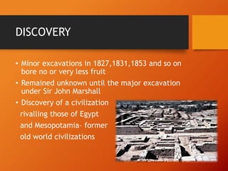 DISCOVERY
• Minor excavations in 1827,1831,1853 and so on
bore no or very less fruit
• Remained unknown until the major excavation
under Sir John Marshall
• Discovery of a civilization
rivalling those of Egypt
and Mesopotamia– former
old world civilizations

 