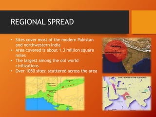 REGIONAL SPREAD
• Sites cover most of the modern Pakistan
and northwestern India
• Area covered is about 1.3 million square
miles
• The largest among the old world
civilizations
• Over 1050 sites; scattered across the area

 
