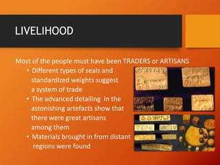 LIVELIHOOD
Most of the people must have been TRADERS or ARTISANS
• Different types of seals and
standardized weights suggest
a system of trade
• The advanced detailing in the
astonishing artefacts show that
there were great artisans
among them
• Materials brought in from distant
regions were found

 