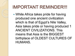 IMPORTANT REMINDER!!!
 While Africa takes pride for having
produced one ancient civilization
which is that of Egypt’s Nile Valley,
Asia takes pride or having produced 1
ANCIENT CIVILIZATIONS. This
means that Asia is the BIGGEST
birthplace of OLDEST CULTURES OF
HUMANS.
 