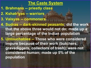 The Caste System
1. Brahmans -- priestly class
2. Kshatriyas -- warriors
3. Vaisyas -- commoners
4. Sudras -- dark-skinned peasants; did the work
that the above three would not do; made up a
large percentage of the Indian population
5. Untouchables -- Those who were considered
impure because of their work (butchers,
gravediggers, collectors of trash); were not
considered human; made up 5% of the
population
 