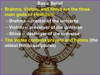 Basic Belief
• Brahma, Vishnu, and Shiva are the three
main gods of Hinduism:
–Brahma – creator of the universe
–Vishnu -- preserver of the universe
–Shiva -- destroyer of the universe
• The Vedas contains prayers and hymns (the
oldest Hindu scriptures)
 