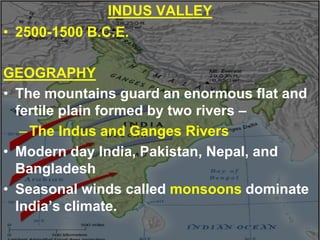 INDUS VALLEY
• 2500-1500 B.C.E.
GEOGRAPHY
• The mountains guard an enormous flat and
fertile plain formed by two rivers –
–The Indus and Ganges Rivers
• Modern day India, Pakistan, Nepal, and
Bangladesh
• Seasonal winds called monsoons dominate
India’s climate.
 
