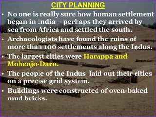 CITY PLANNING
• No one is really sure how human settlement
began in India – perhaps they arrived by
sea from Africa and settled the south.
• Archaeologists have found the ruins of
more than 100 settlements along the Indus.
• The largest cities were Harappa and
Mohenjo-Daro.
• The people of the Indus laid out their cities
on a precise grid system.
• Buildings were constructed of oven-baked
mud bricks.
 