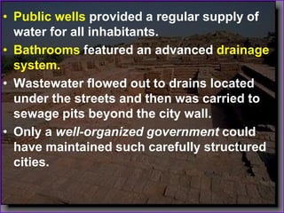 • Public wells provided a regular supply of
water for all inhabitants.
• Bathrooms featured an advanced drainage
system.
• Wastewater flowed out to drains located
under the streets and then was carried to
sewage pits beyond the city wall.
• Only a well-organized government could
have maintained such carefully structured
cities.
 