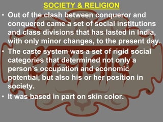 SOCIETY & RELIGION
• Out of the clash between conqueror and
conquered came a set of social institutions
and class divisions that has lasted in India,
with only minor changes, to the present day.
• The caste system was a set of rigid social
categories that determined not only a
person’s occupation and economic
potential, but also his or her position in
society.
• It was based in part on skin color.
 