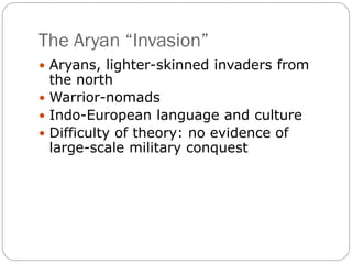 The Aryan “Invasion”
 Aryans, lighter-skinned invaders from
the north
 Warrior-nomads
 Indo-European language and culture
 Difficulty of theory: no evidence of
large-scale military conquest
 