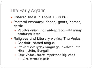The Early Aryans
 Entered India in about 1500 BCE
 Pastoral economy: sheep, goats, horses,
cattle
 Vegetarianism not widespread until many
centuries later
 Religious and Literary works: The Vedas
 Sanskrit: sacred tongue
 Prakrit: everyday language, evolved into
Hindi, Urdu, Bengali
 Four Vedas, most important Rig Veda
 1,028 hymms to gods
 
