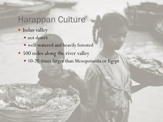 Harappan Culture
 Indus valley
 not desert
 well-watered and heavily forested
 500 miles along the river valley
 10-20 times larger than Mesopotamia or Egypt
 