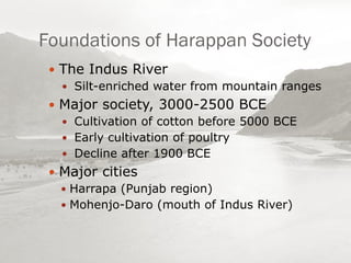 Foundations of Harappan Society
 The Indus River
 Silt-enriched water from mountain ranges
 Major society, 3000-2500 BCE
 Cultivation of cotton before 5000 BCE
 Early cultivation of poultry
 Decline after 1900 BCE
 Major cities
 Harrapa (Punjab region)
 Mohenjo-Daro (mouth of Indus River)
 