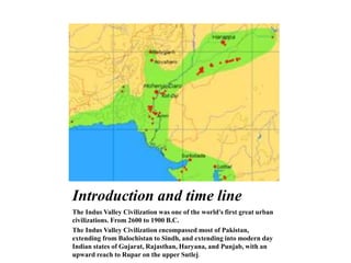 Introduction and time line
The Indus Valley Civilization was one of the world's first great urban
civilizations. From 2600 to 1900 B.C.
The Indus Valley Civilization encompassed most of Pakistan,
extending from Balochistan to Sindh, and extending into modern day
Indian states of Gujarat, Rajasthan, Haryana, and Punjab, with an
upward reach to Rupar on the upper Sutlej.
 