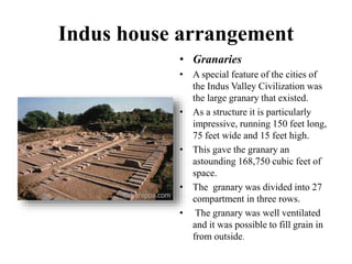 Indus house arrangement
• Granaries
• A special feature of the cities of
the Indus Valley Civilization was
the large granary that existed.
• As a structure it is particularly
impressive, running 150 feet long,
75 feet wide and 15 feet high.
• This gave the granary an
astounding 168,750 cubic feet of
space.
• The granary was divided into 27
compartment in three rows.
• The granary was well ventilated
and it was possible to fill grain in
from outside.
 
