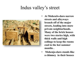Indus valley’s street
• At MohenJo-daro narrow
streets and alleyways
branch off of the major
streets, leading into more
private neighborhoods.
Many of the brick houses
were two stories high, with
thick walls and high
ceilings to keep the rooms
cool in the hot summer
months .
• Mohenjo-daro stands like
a chimney in their houses
 