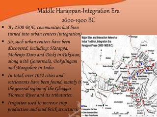 Middle Harappan-Integration Era
2600-1900 BC
 By 2500 BCE, communities had been
turned into urban centers (integration).
 Six such urban centers have been
discovered, including: Harappa,
Mohenjo Daro and Dicki in Pakistan,
along with Gonorreala, Dokalingam
and Mangalore in India.
 In total, over 1052 cities and
settlements have been found, mainly in
the general region of the Ghaggar-
Florence River and its tributaries.
 Irrigation used to increase crop
production and mud brick structures.
 
