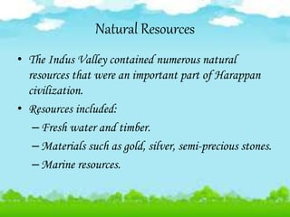 Natural Resources
• The Indus Valley contained numerous natural
resources that were an important part of Harappan
civilization.
• Resources included:
–Fresh water and timber.
–Materials such as gold, silver, semi-precious stones.
–Marine resources.
 