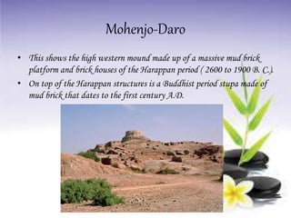 Mohenjo-Daro
• This shows the high western mound made up of a massive mud brick
platform and brick houses of the Harappan period ( 2600 to 1900 B. C.).
• On top of the Harappan structures is a Buddhist period stupa made of
mud brick that dates to the first century A.D.
 