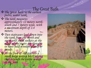 The Great BathThe "great bath" is the earliest
public water tank.
The tank measures
approximately 12 meters north-
south and 7 meters wide, with
a maximum depth of 2.4
meters.
Two staircases lead down into
the tank from the north and
south and small sockets at the
edges of the stairs are thought
to have held wooden planks or
treads.
At the foot of the stairs is a
small ledge with a brick edging
that extends the entire width
of the pool.
 