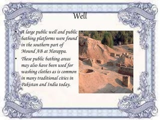 Well
• A large public well and public
bathing platforms were found
in the southern part of
Mound AB at Harappa.
• These public bathing areas
may also have been used for
washing clothes as is common
in many traditional cities in
Pakistan and India today.
 