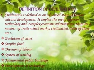 DEFINITION OF CIVILISATION
• Civilization is defined as an advanced stage of human
cultural development. It implies the use of superior
technology and complex economic relationships .there are a
number of traits which mark a civilization. Some of these
are :-
Evolution of cities
Surplus food
Division of labour
System of writing
Monumental public buildings
Development of technology
 