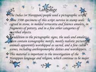 Language
The Indus (or Harappan) people used a pictographic script.
Some 3500 specimens of this script survive in stamp seals
carved in stone, in molded terracotta and faience amulets, in
fragments of pottery, and in a few other categories of
inscribed objects.
In addition to the pictographic signs, the seals and amulets
often contain iconographic motifs, mostly realistic pictures of
animals apparently worshipped as sacred, and a few cultic
scenes, including anthropomorphic deities and worshippers.
This material is important to the investigation of the
Harappan language and religion, which continue to be major
issues.
 