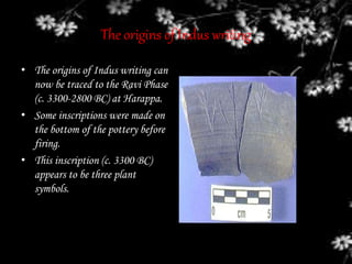 The origins of Indus writing
• The origins of Indus writing can
now be traced to the Ravi Phase
(c. 3300-2800 BC) at Harappa.
• Some inscriptions were made on
the bottom of the pottery before
firing.
• This inscription (c. 3300 BC)
appears to be three plant
symbols.
 