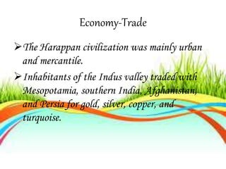 Economy-Trade
The Harappan civilization was mainly urban
and mercantile.
Inhabitants of the Indus valley traded with
Mesopotamia, southern India, Afghanistan,
and Persia for gold, silver, copper, and
turquoise.
 