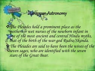 Harappan Astronomy
The Pleiades hold a prominent place as the
mothers or wet nurses of the newborn infant in
one of the most ancient and central Hindu myths,
that of the birth of the war-god Rudra/Skanda.
The Pleiades are said to have been the wives of the
seven sages, who are identified with the seven
stars of the Great Bear.
 