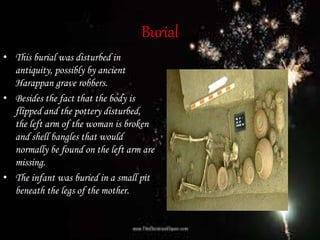 Burial• Burial of woman and infant, Harappa.
• This burial was disturbed in
antiquity, possibly by ancient
Harappan grave robbers.
• Besides the fact that the body is
flipped and the pottery disturbed,
the left arm of the woman is broken
and shell bangles that would
normally be found on the left arm are
missing.
• The infant was buried in a small pit
beneath the legs of the mother.
 