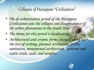 Collapse of Harappan “Civilization”
• The de-urbanization period of the Harappan
Civilization saw the collapse and disappearance of
the urban phenomena in the South Asia.
• The theme for this period is localization.
• Architectural and ceramic forms changed along with
the loss of writing, planned settlements, public
sanitation, monumental architecture, seaborne and
exotic trade, seals, and weights.
 