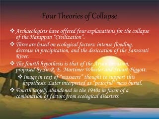 Four Theories of Collapse
Archaeologists have offered four explanations for the collapse
of the Harappan “Civilization”.
Three are based on ecological factors: intense flooding,
decrease in precipitation, and the desiccation of the Sarasvati
River.
The fourth hypothesis is that of the Aryan Invasion,
proposed by Sir R. E. Mortimer Wheeler and Stuart Piggott.
Image in text of “massacre” thought to support this
hypothesis. Later interpreted as “peaceful” mass burial.
Fourth largely abandoned in the 1940s in favor of a
combination of factors from ecological disasters.
 