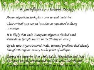Aryan Influence on Harappan Society
Aryan migrations took place over several centuries.
Their arrival was not an invasion or organized military
campaign.
It is likely that Indo-European migrants clashed with
Dravidians (people settled in the Harappan area.)
By the time Aryans entered India, internal problems had already
brought Harappan society to the point of collapse.
During the centuries after 1500 B.C.E., Dravidian and Indo-
European peoples intermarried and laid social and cultural
foundations that influenced Indian society to present day.
 