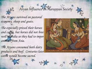 Aryan Influence on Harappan Society
The Aryans survived on pastoral
economy, sheep and goats.
The especially prized their horses
and cattle, but horses did not breed
well in India so they had to import
animals from Asia.
The Aryans consumed both dairy
products and beef. Centuries later
cattle would become sacred.
 