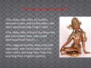 The Vedic Age 1500 to 500 B.C.E.
•The Vedas refer often to conflicts
between Aryans and the Dravidians and
other people already living in India.
•The Vedas refer to Indra, the Aryan war
god and military hero, who would
destroy parts of the city.
•This suggests that the Aryans clashed
repeatedly with the Dravidians of the
Indus valley, attacking their cities and
wrecking their irrigation systems.
 