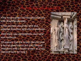 The Vedic Age 1500 to 500 B.C.E.
•The Aryans often had friendly relations
with Dravidian peoples.
•They learned about the land and
adopted Dravidian agricultural methods.
•Still there was competitions over land
and resources.
•It appears that the Aryans did not have
a formal government but they formed
chiefdoms with a leader known as a raja
(Sanskrit term for king.)
 