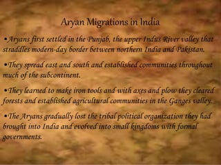Aryan Migrations in India
•Aryans first settled in the Punjab, the upper Indus River valley that
straddles modern-day border between northern India and Pakistan.
•They spread east and south and established communities throughout
much of the subcontinent.
•They learned to make iron tools and with axes and plow they cleared
forests and established agricultural communities in the Ganges valley.
•The Aryans gradually lost the tribal political organization they had
brought into India and evolved into small kingdoms with formal
governments.
 