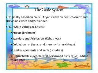 The Caste System
•Originally based on color: Aryans were “wheat-colored” and
Dravidians were darker skinned.
•Four Main Varnas or Castes:
•Priests (brahmins)
•Warriors and Aristocrats (Kshatriyas)
•Cultivators, artisans, and merchants (vsaishyas)
•Landless peasants and serfs ( shudras)
•Untouchables (people who performed dirty tasks) added
much later
 