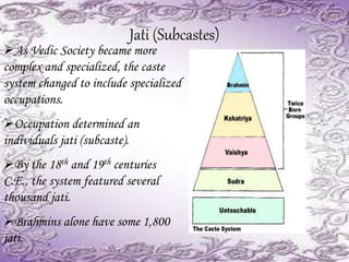 Jati (Subcastes)
As Vedic Society became more
complex and specialized, the caste
system changed to include specialized
occupations.
Occupation determined an
individuals jati (subcaste).
By the 18th and 19th centuries
C.E., the system featured several
thousand jati.
Brahmins alone have some 1,800
jati.
 