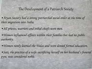 The Development of a Patriarch Society
•Aryan Society had a strong patriarchal social order at the time of
their migration into India.
•All priests, warriors and tribal chiefs were men.
•Women influenced affairs within their families but had no public
authority.
•Women rarely learned the Vedas and were denied formal education.
•Sati, the practice of a wife sacrificing herself on her husband’s funeral
pyre, was considered noble.
 