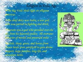 Religion in Vedic Age
•The Rig Veda sheds light on religious
practices.
•The chief deity was Indra, a war god,
who was partial to fighting and drink.
•Varuna was a god who presided over the
sky from his heavenly palace. He oversaw
behavior of morals and preserved order.
•Cattle, sheep, goats, and horses from
Aryan herds were sacrificed to gain divine
support, large families, long life, and
abundant herds.
 