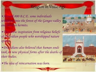 Religion in Vedic Age
•Around 800 B.C.E. some individuals
withdrew into the forest of the Ganges valley
and lived as hermits.
•They drew inspiration from religious beliefs
of Dravidian people who worshipped nature
spirits.
•Dravidians also believed that human souls
took on new physical forms after the deaths of
their bodies.
•The idea of reincarnation was born.
 